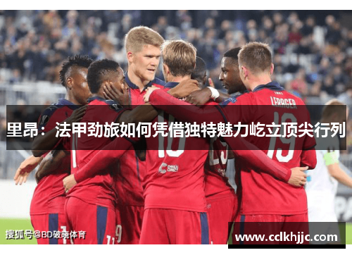 里昂:法甲劲旅如何凭借独特魅力屹立顶尖行列 里昂:法甲劲旅如何凭借独特魅力屹立顶尖行列