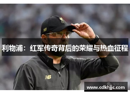 利物浦:红军传奇背后的荣耀与热血征程 利物浦:红军传奇背后的荣耀与热血征程
