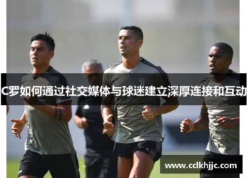 C罗如何通过社交媒体与球迷建立深厚连接和互动 C罗如何通过社交媒体与球迷建立深厚连接和互动