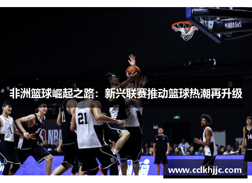 非洲篮球崛起之路:新兴联赛推动篮球热潮再升级 非洲篮球崛起之路:新兴联赛推动篮球热潮再升级