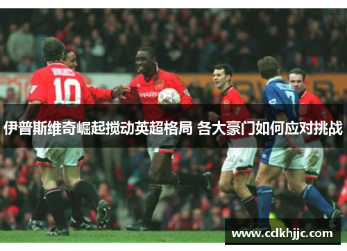 伊普斯维奇崛起搅动英超格局 各大豪门如何应对挑战 伊普斯维奇崛起搅动英超格局 各大豪门如何应对挑战