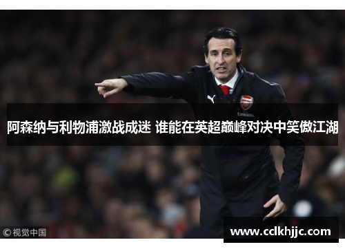 阿森纳与利物浦激战成迷 谁能在英超巅峰对决中笑傲江湖 阿森纳与利物浦激战成迷 谁能在英超巅峰对决中笑傲江湖
