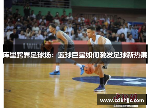 库里跨界足球场:篮球巨星如何激发足球新热潮 库里跨界足球场:篮球巨星如何激发足球新热潮